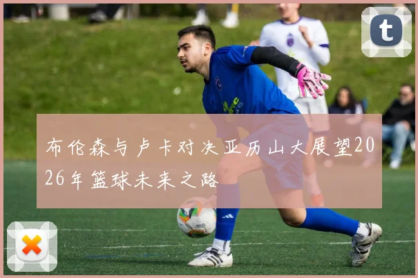 布伦森与卢卡对决亚历山大展望2026年篮球未来之路