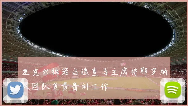 里克尔梅若当选皇马主席将耶罗纳入团队负责青训工作