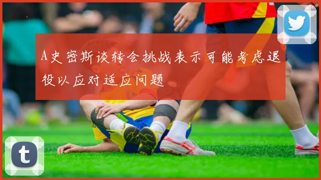 A史密斯谈转会挑战表示可能考虑退役以应对适应问题