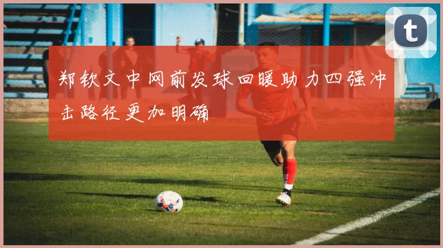 郑钦文中网前发球回暖助力四强冲击路径更加明确