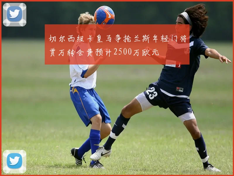切尔西纽卡皇马争抢兰斯年轻门将贾万转会费预计2500万欧元