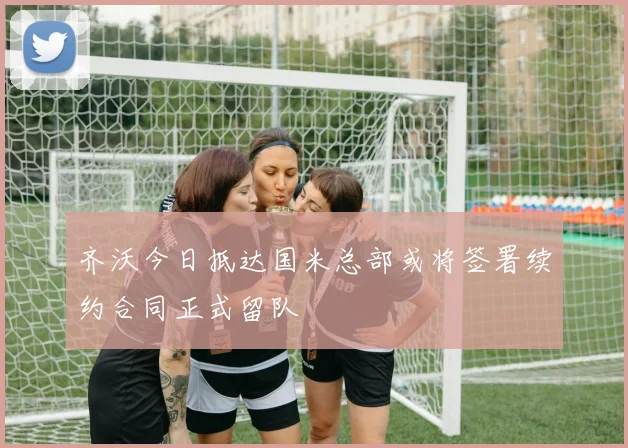 齐沃今日抵达国米总部或将签署续约合同正式留队