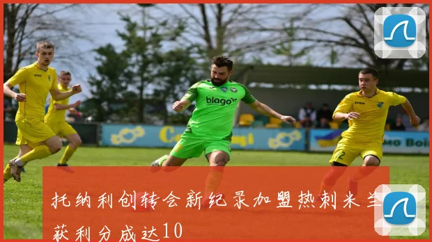 托纳利创转会新纪录加盟热刺米兰获利分成达10