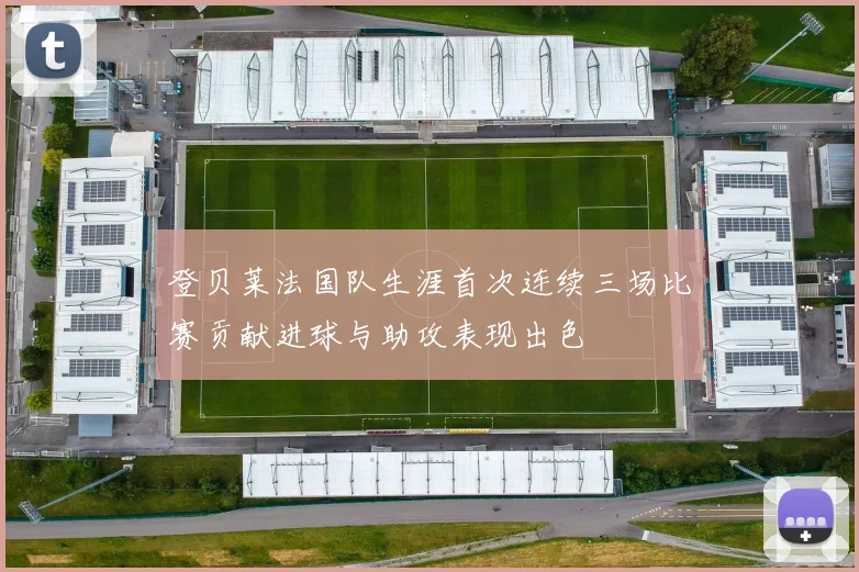 登贝莱法国队生涯首次连续三场比赛贡献进球与助攻表现出色