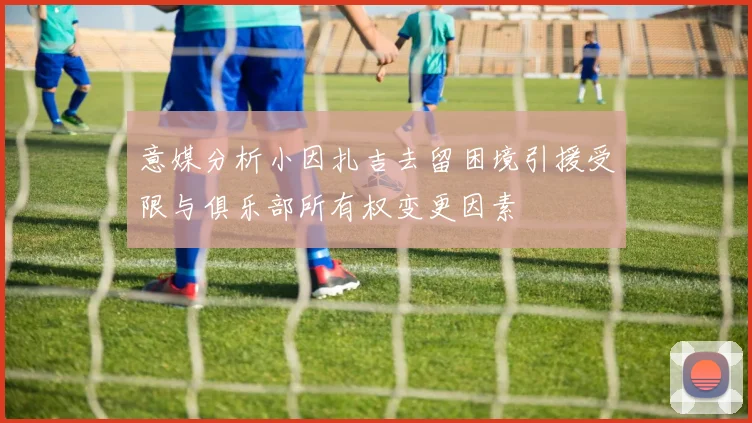 意媒分析小因扎吉去留困境引援受限与俱乐部所有权变更因素