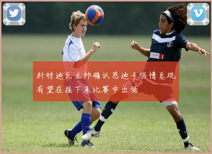 科特迪瓦主帅确认恩迪卡伤情乐观有望在接下来比赛中出场