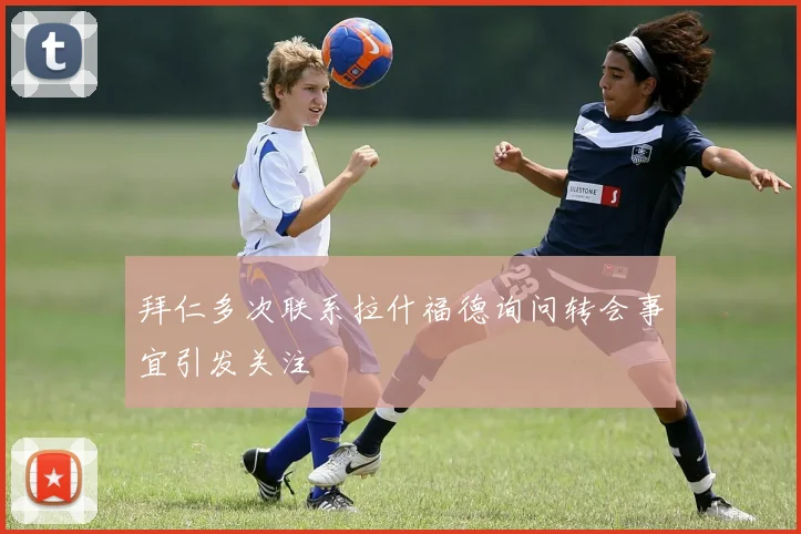 拜仁多次联系拉什福德询问转会事宜引发关注