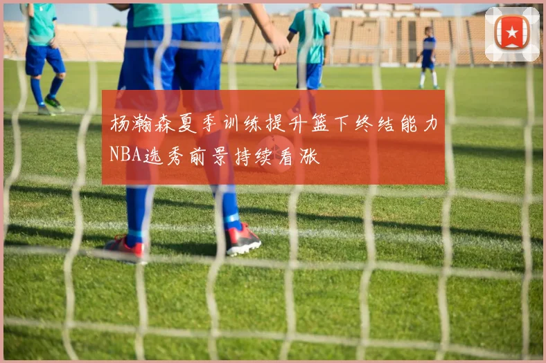 杨瀚森夏季训练提升篮下终结能力NBA选秀前景持续看涨