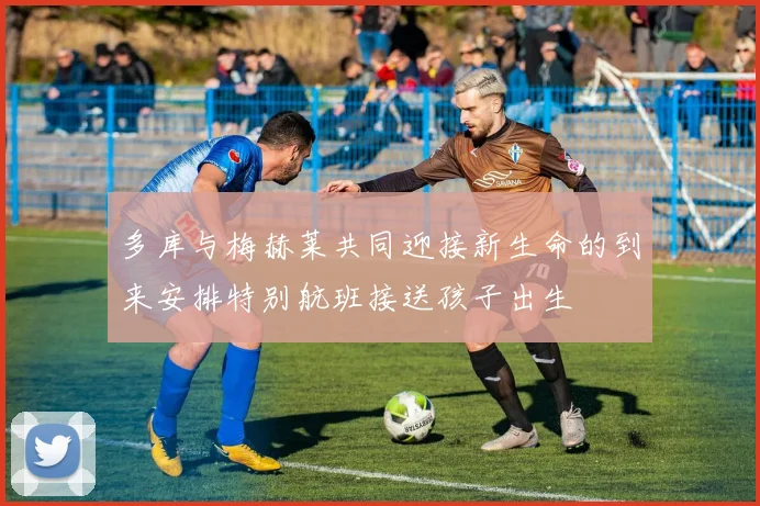 多库与梅赫莱共同迎接新生命的到来安排特别航班接送孩子出生