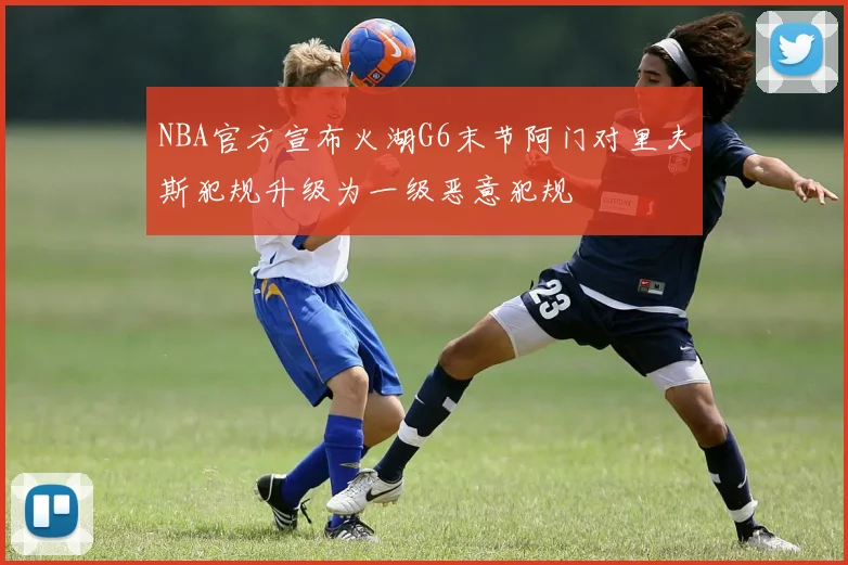 NBA官方宣布火湖G6末节阿门对里夫斯犯规升级为一级恶意犯规