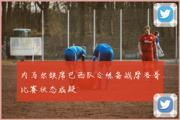 内马尔缺席巴西队合练备战摩洛哥比赛状态成疑