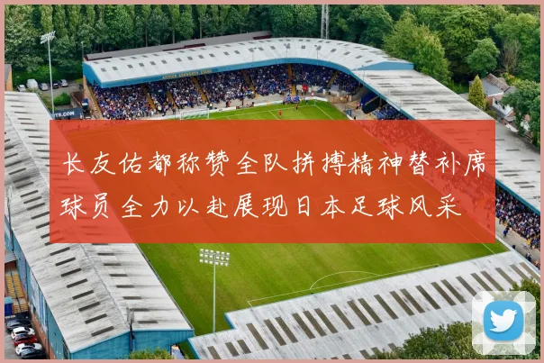 长友佑都称赞全队拼搏精神替补席球员全力以赴展现日本足球风采