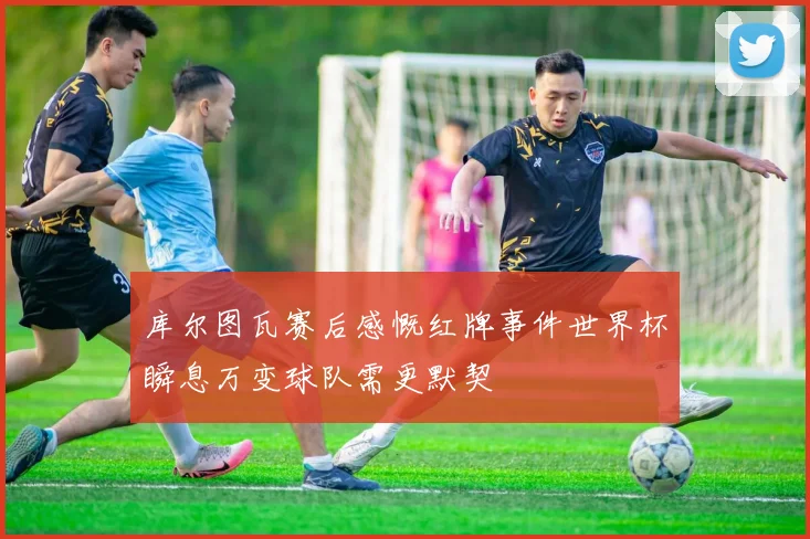 库尔图瓦赛后感慨红牌事件世界杯瞬息万变球队需更默契