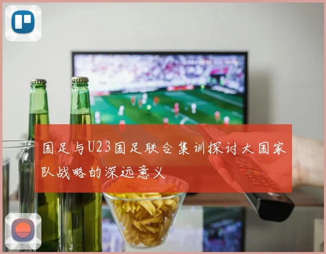 国足与U23国足联合集训探讨大国家队战略的深远意义