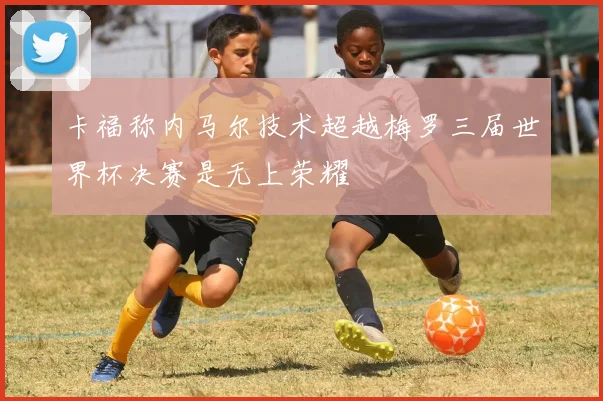 卡福称内马尔技术超越梅罗三届世界杯决赛是无上荣耀