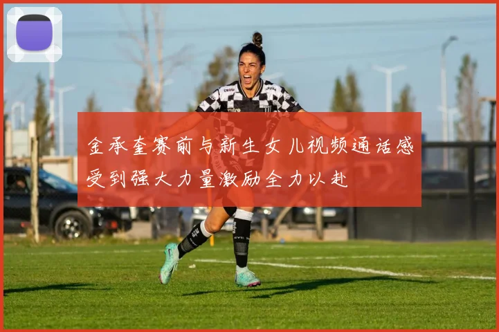 金承奎赛前与新生女儿视频通话感受到强大力量激励全力以赴