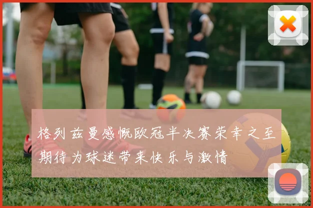 格列兹曼感慨欧冠半决赛荣幸之至期待为球迷带来快乐与激情
