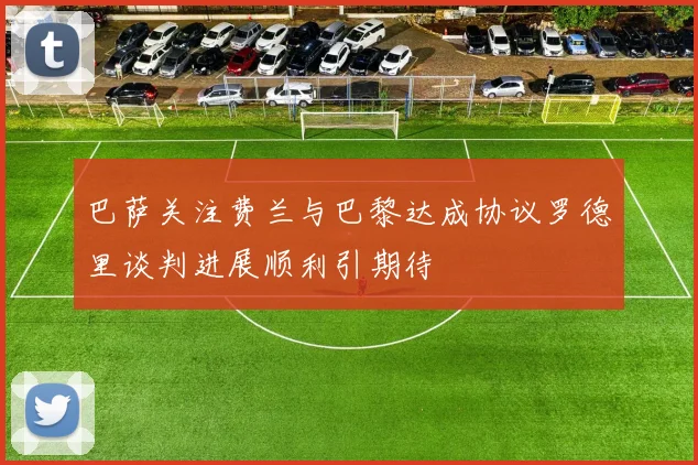 巴萨关注费兰与巴黎达成协议罗德里谈判进展顺利引期待