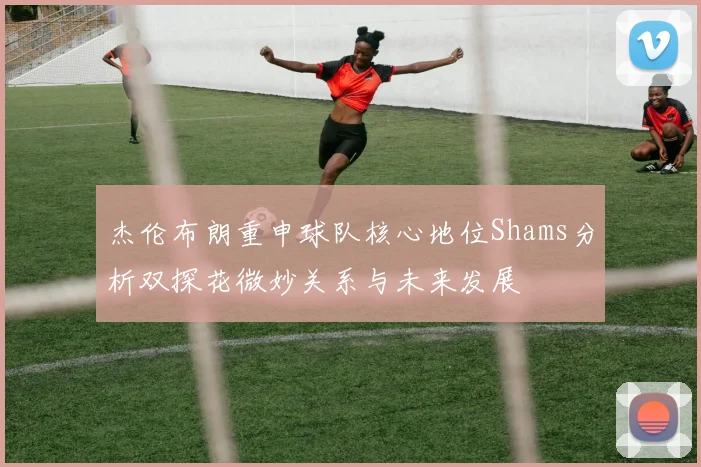杰伦布朗重申球队核心地位Shams分析双探花微妙关系与未来发展