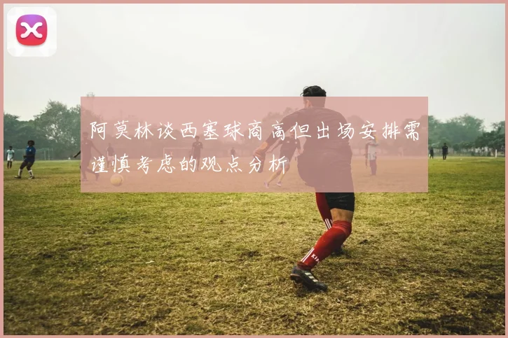 阿莫林谈西塞球商高但出场安排需谨慎考虑的观点分析