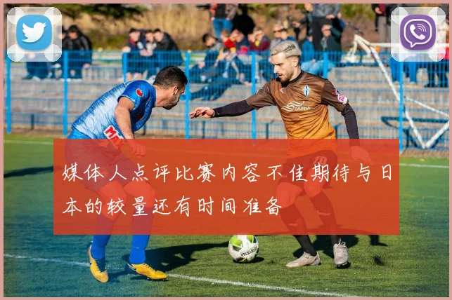 媒体人点评比赛内容不佳期待与日本的较量还有时间准备