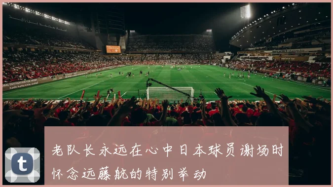 老队长永远在心中日本球员谢场时怀念远藤航的特别举动