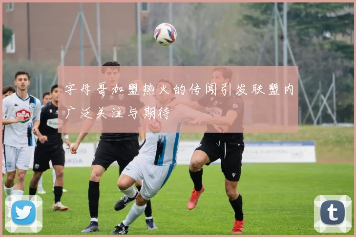 字母哥加盟热火的传闻引发联盟内广泛关注与期待