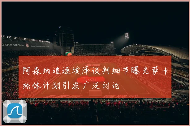 阿森纳追逐埃泽谈判细节曝光萨卡轮休计划引发广泛讨论
