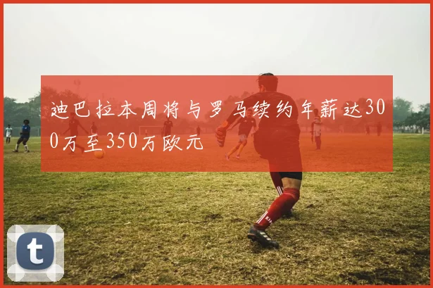 迪巴拉本周将与罗马续约年薪达300万至350万欧元