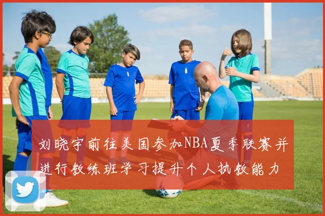 刘晓宇前往美国参加NBA夏季联赛并进行教练班学习提升个人执教能力