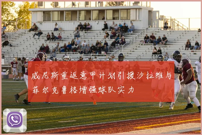 威尼斯重返意甲计划引援沙拉维与菲尔克鲁格增强球队实力